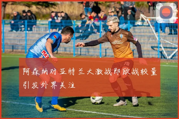 阿森纳对亚特兰大激战即欧战较量引发外界关注