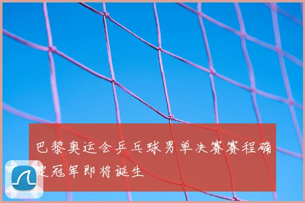巴黎奥运会乒乓球男单决赛赛程确定冠军即将诞生