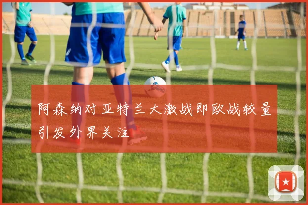 阿森纳对亚特兰大激战即欧战较量引发外界关注