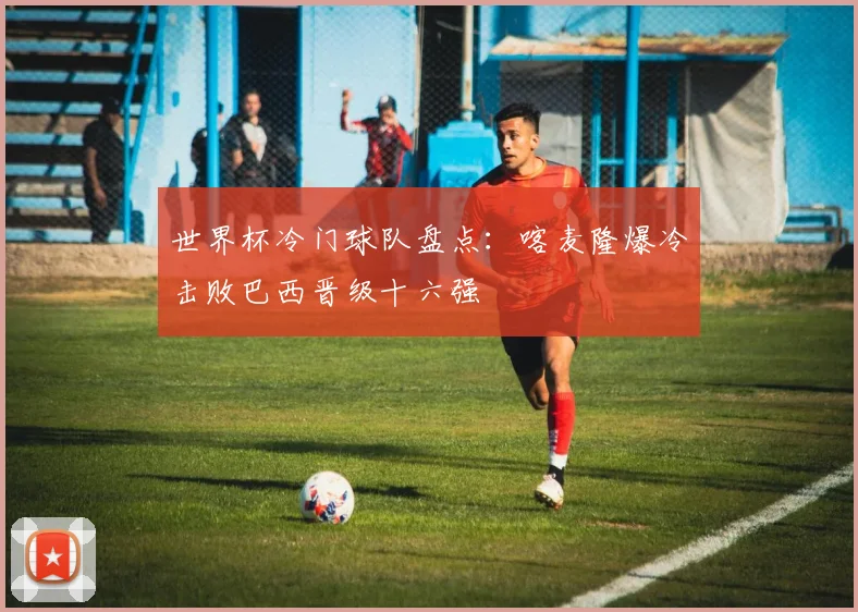 世界杯冷门球队盘点:喀麦隆爆冷击败巴西晋级十六强