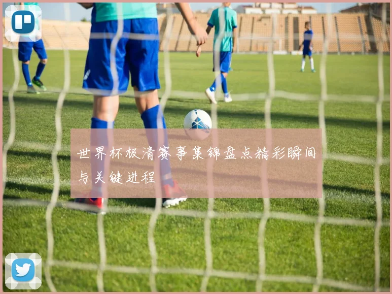 世界杯极清赛事集锦盘点精彩瞬间与关键进程
