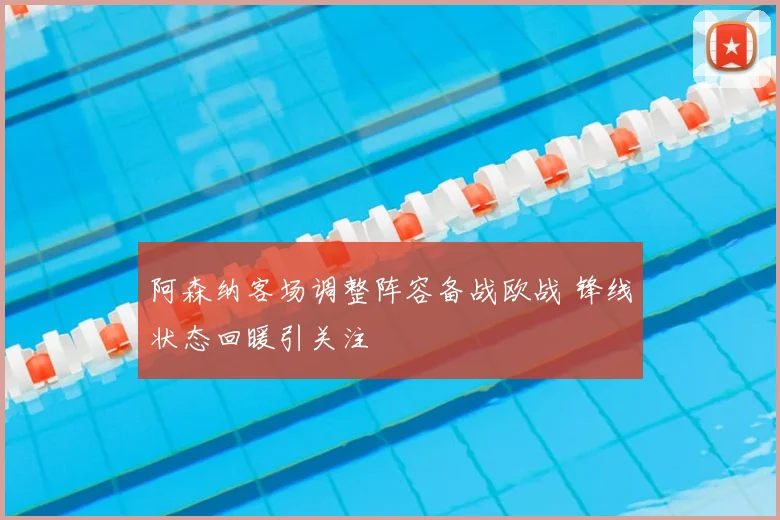 阿森纳客场调整阵容备战欧战 锋线状态回暖引关注