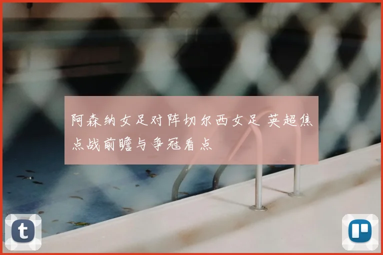 阿森纳女足对阵切尔西女足 英超焦点战前瞻与争冠看点