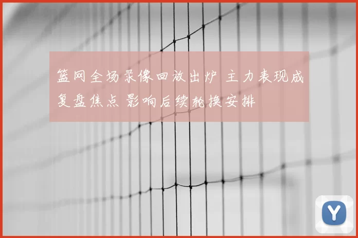 篮网全场录像回放出炉 主力表现成复盘焦点 影响后续轮换安排