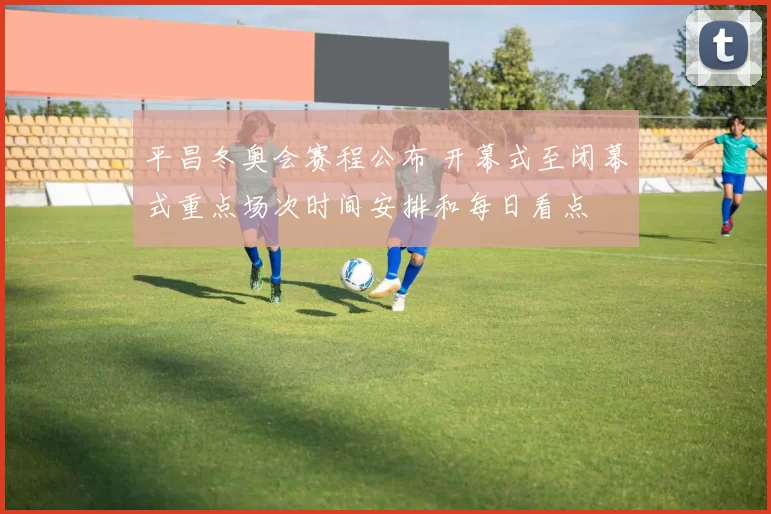 平昌冬奥会赛程公布 开幕式至闭幕式重点场次时间安排和每日看点