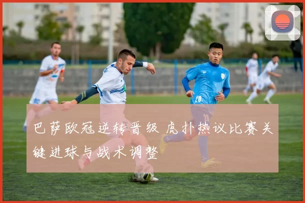 巴萨欧冠逆转晋级 虎扑热议比赛关键进球与战术调整