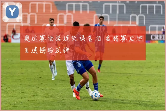 奥运赛场接连失误落泪 名将赛后坦言遗憾盼反弹