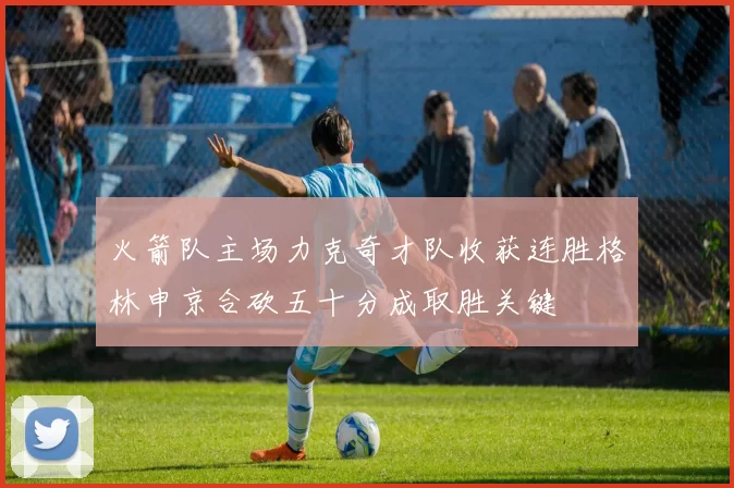 火箭队主场力克奇才队收获连胜格林申京合砍五十分成取胜关键