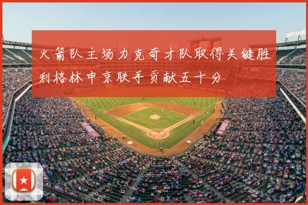 火箭队主场力克奇才队取得关键胜利格林申京联手贡献五十分