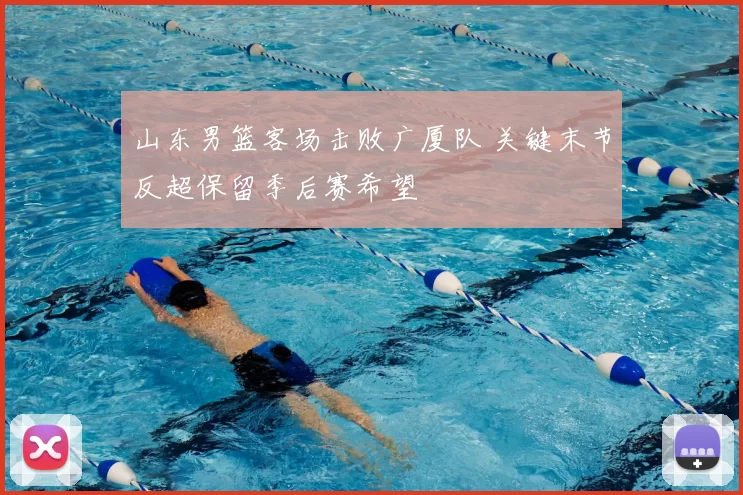 山东男篮客场击败广厦队 关键末节反超保留季后赛希望