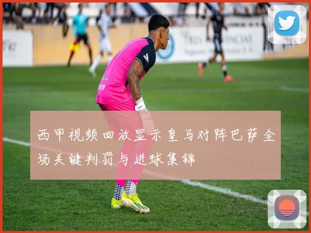 西甲视频回放显示皇马对阵巴萨全场关键判罚与进球集锦