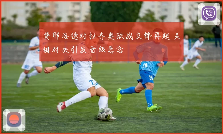 费耶洛德对拉齐奥欧战交锋再起 关键对决引发晋级悬念