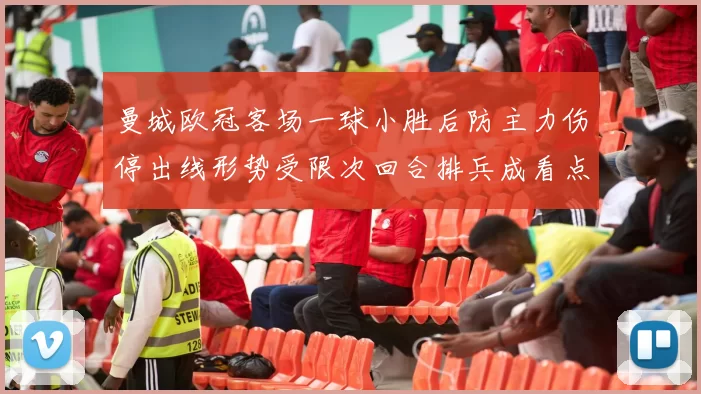 曼城欧冠客场一球小胜后防主力伤停出线形势受限次回合排兵成看点