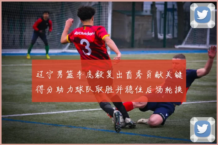 辽宁男篮李虎毅复出首秀贡献关键得分助力球队取胜并稳住后场轮换