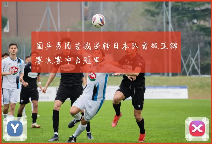 国乒男团苦战逆转日本队晋级亚锦赛决赛冲击冠军