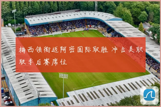 梅西领衔迈阿密国际取胜 冲击美职联季后赛席位