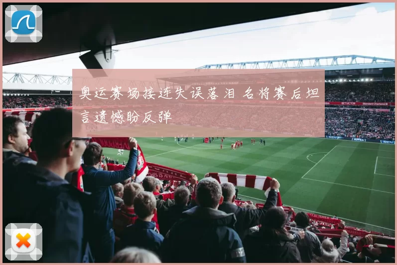 奥运赛场接连失误落泪 名将赛后坦言遗憾盼反弹