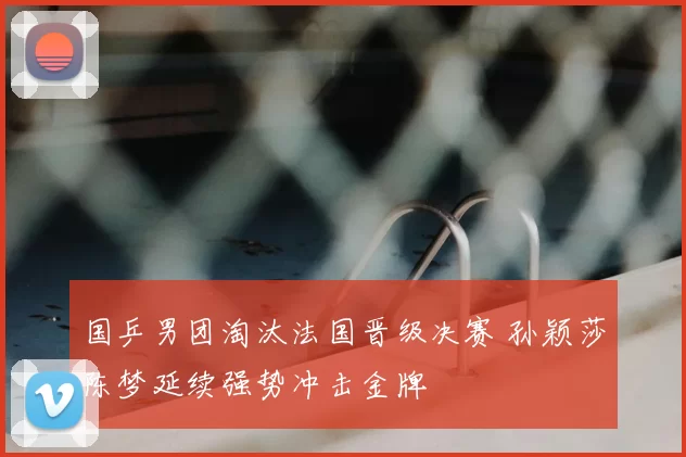 国乒男团淘汰法国晋级决赛 孙颖莎陈梦延续强势冲击金牌