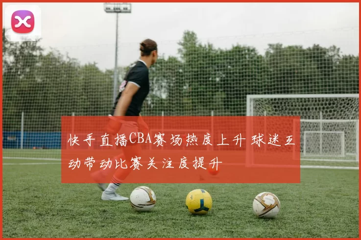 快手直播CBA赛场热度上升 球迷互动带动比赛关注度提升