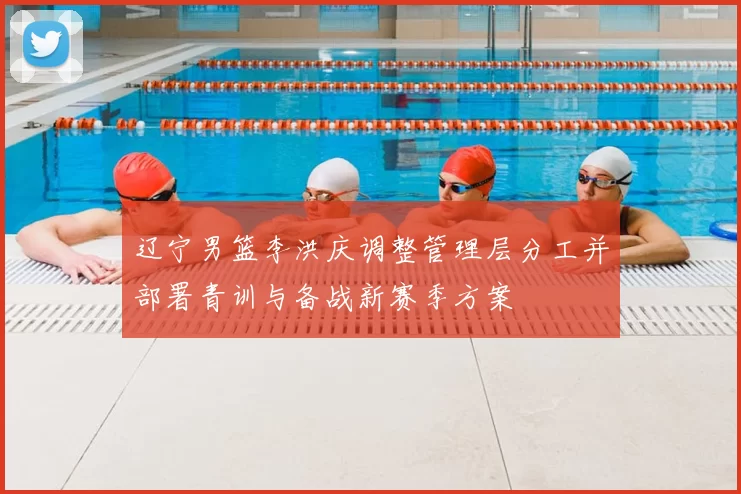 辽宁男篮李洪庆调整管理层分工并部署青训与备战新赛季方案