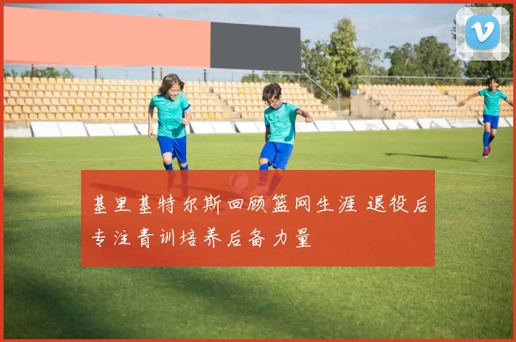 基里基特尔斯回顾篮网生涯 退役后专注青训培养后备力量
