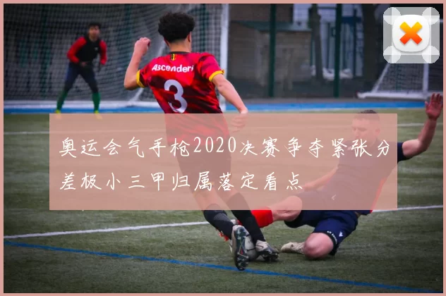 奥运会气手枪2020决赛争夺紧张分差极小三甲归属落定看点