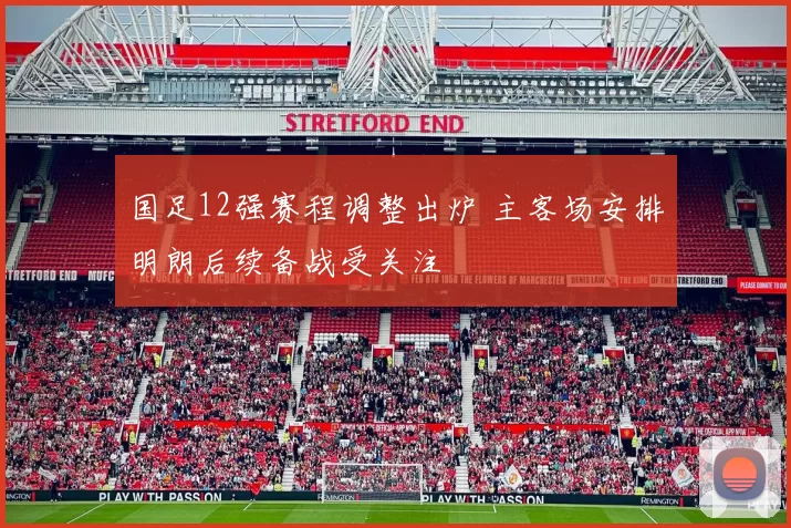 国足12强赛程调整出炉 主客场安排明朗后续备战受关注