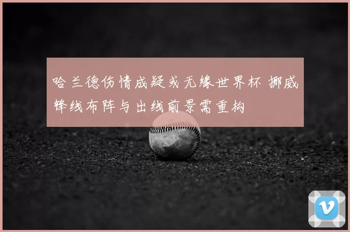 哈兰德伤情成疑或无缘世界杯 挪威锋线布阵与出线前景需重构