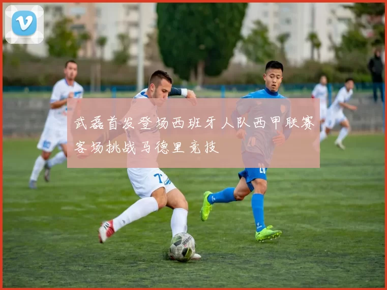 武磊首发登场西班牙人队西甲联赛客场挑战马德里竞技