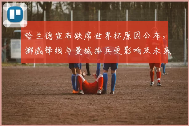 哈兰德宣布缺席世界杯原因公布，挪威锋线与曼城排兵受影响及未来出场计划