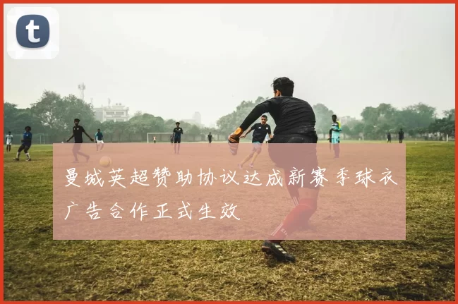 曼城英超赞助协议达成新赛季球衣广告合作正式生效
