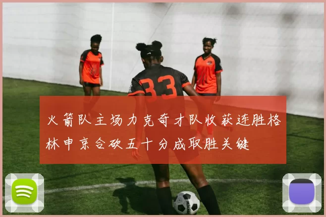 火箭队主场力克奇才队收获连胜格林申京合砍五十分成取胜关键