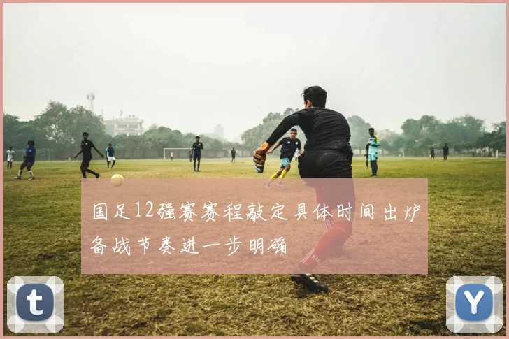 国足12强赛赛程敲定具体时间出炉备战节奏进一步明确