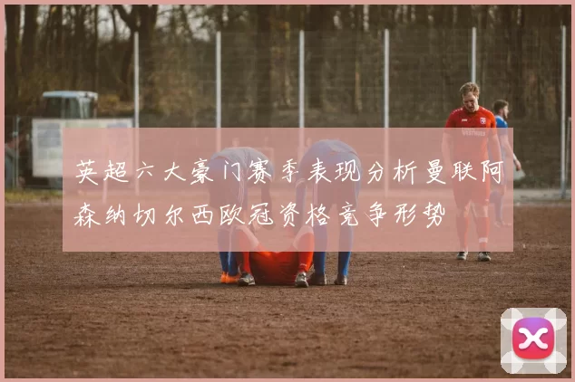 英超六大豪门赛季表现分析曼联阿森纳切尔西欧冠资格竞争形势