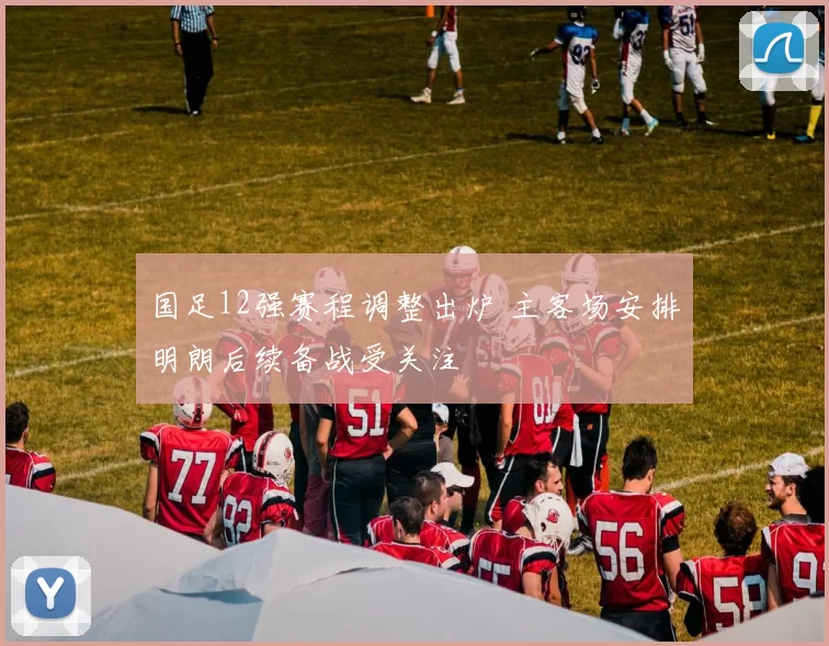 国足12强赛程调整出炉 主客场安排明朗后续备战受关注