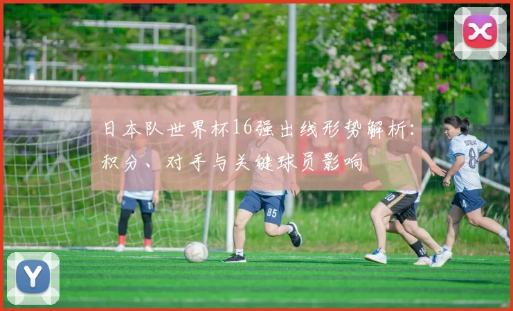 日本队世界杯16强出线形势解析：积分、对手与关键球员影响