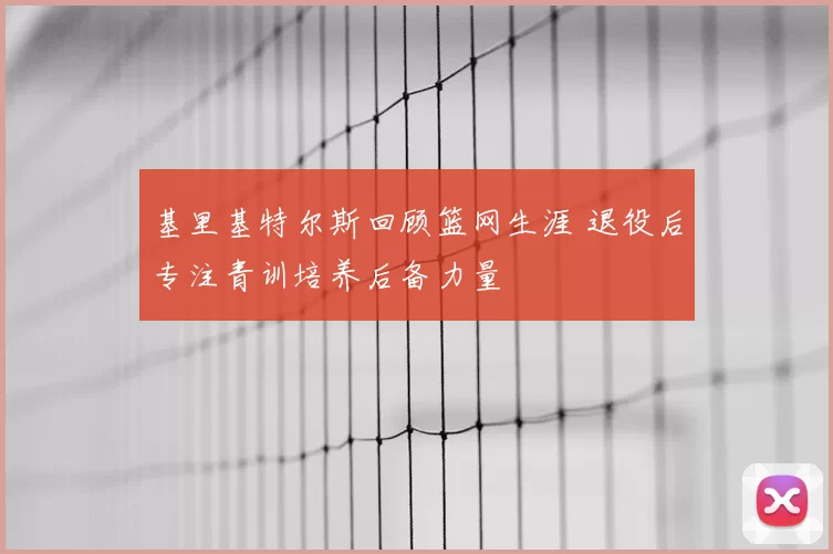 基里基特尔斯回顾篮网生涯 退役后专注青训培养后备力量