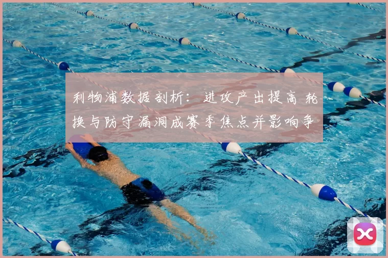 利物浦数据剖析：进攻产出提高 轮换与防守漏洞成赛季焦点并影响争冠