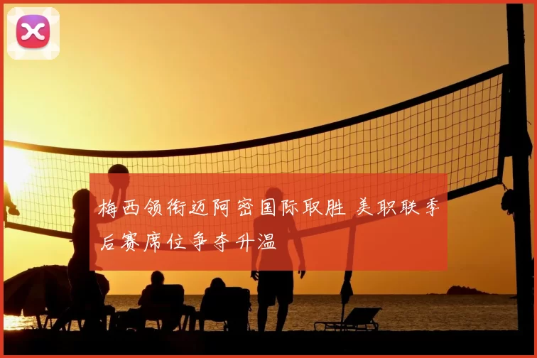 梅西领衔迈阿密国际取胜 美职联季后赛席位争夺升温