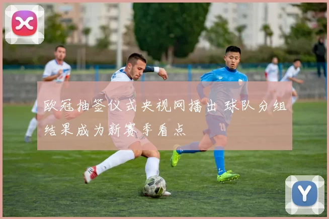 欧冠抽签仪式央视网播出 球队分组结果成为新赛季看点