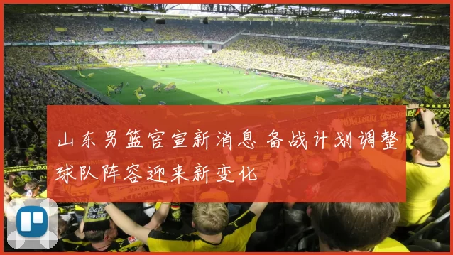 山东男篮官宣新消息 备战计划调整球队阵容迎来新变化